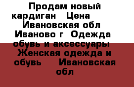 Продам новый кардиган › Цена ­ 500 - Ивановская обл., Иваново г. Одежда, обувь и аксессуары » Женская одежда и обувь   . Ивановская обл.